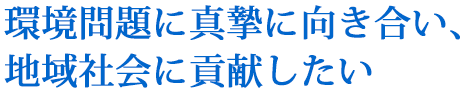 環境問題に真摯に向き合い、地域社会に貢献したい